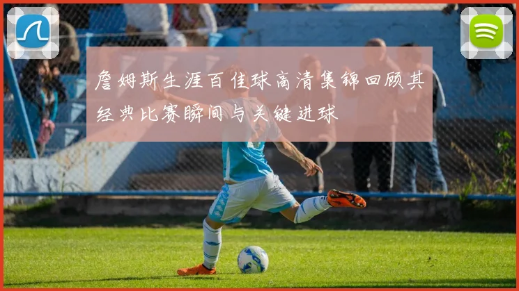 詹姆斯生涯百佳球高清集锦回顾其经典比赛瞬间与关键进球