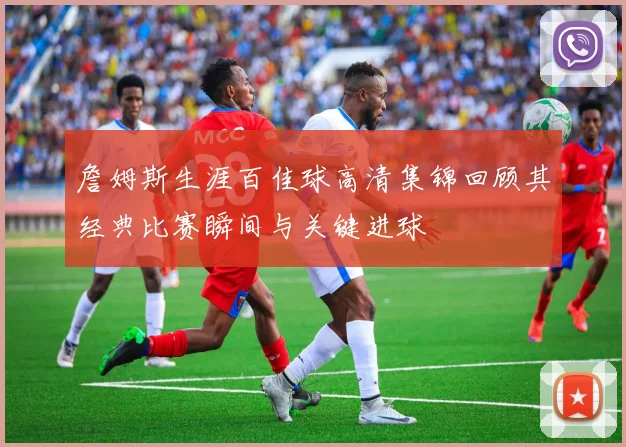 詹姆斯生涯百佳球高清集锦回顾其经典比赛瞬间与关键进球