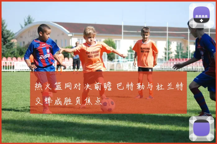 热火篮网对决前瞻 巴特勒与杜兰特交锋成胜负焦点