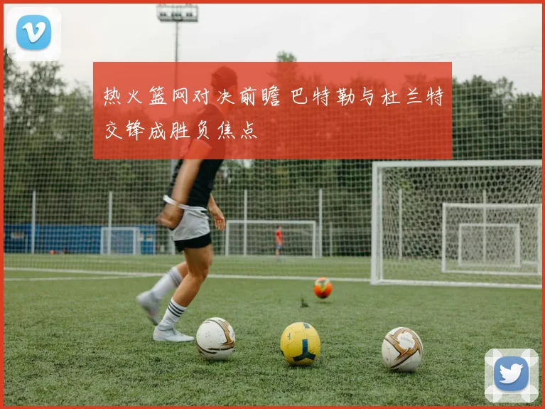 热火篮网对决前瞻 巴特勒与杜兰特交锋成胜负焦点