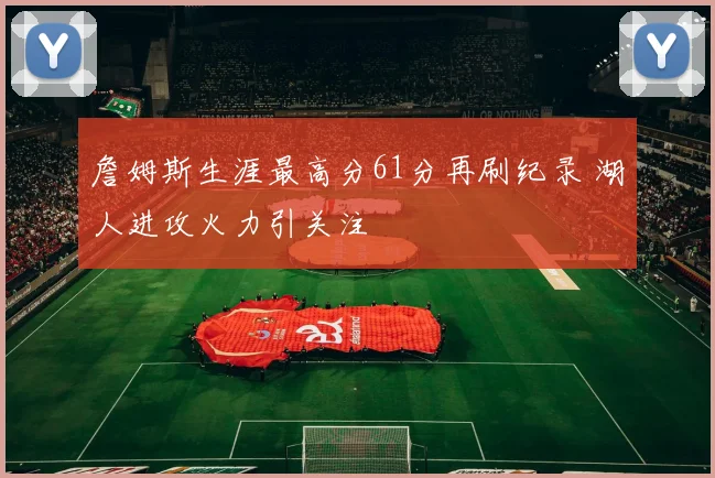 詹姆斯生涯最高分61分再刷纪录 湖人进攻火力引关注