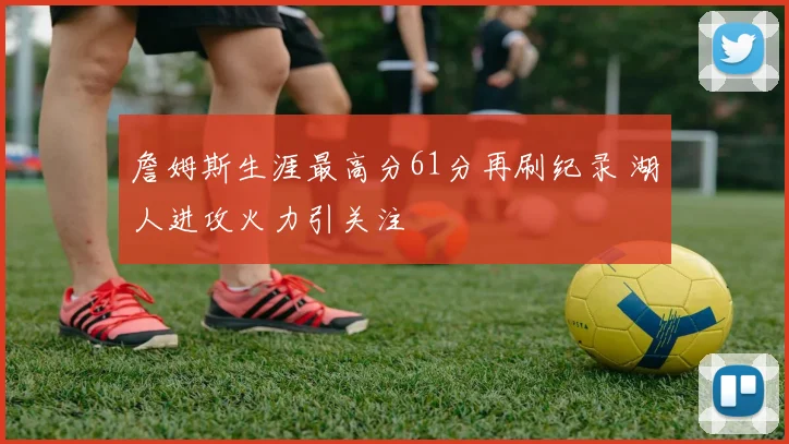 詹姆斯生涯最高分61分再刷纪录 湖人进攻火力引关注