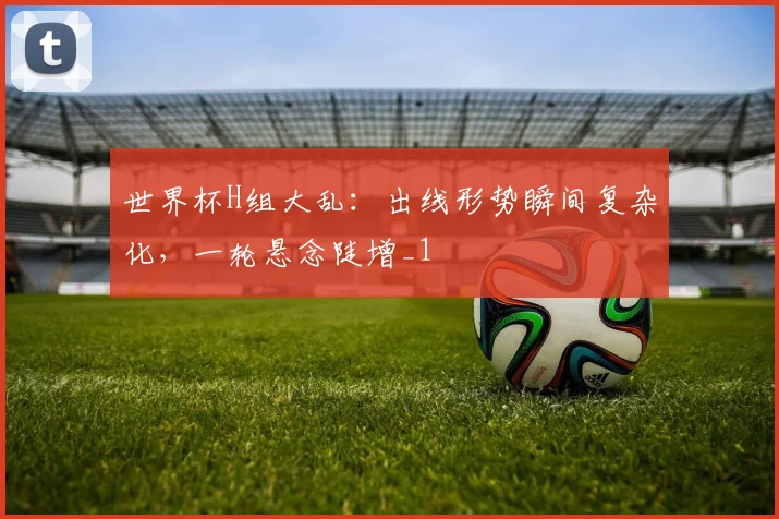 世界杯H组大乱:出线形势瞬间复杂化,一轮悬念陡增_1