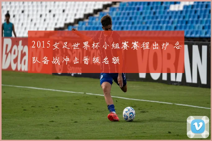 2015女足世界杯小组赛赛程出炉 各队备战冲击晋级名额