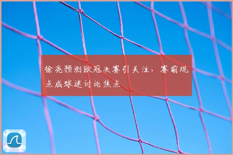 徐亮预测欧冠决赛引关注，赛前观点成球迷讨论焦点