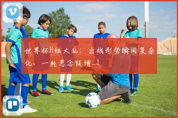 世界杯H组大乱:出线形势瞬间复杂化,一轮悬念陡增_1