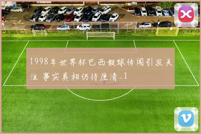 1998年世界杯巴西假球传闻引发关注 事实真相仍待厘清_1
