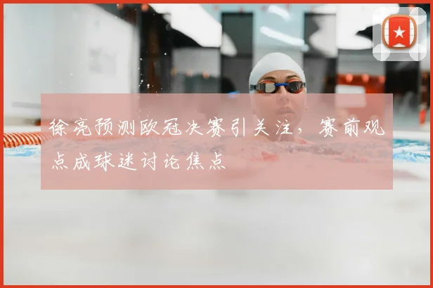 徐亮预测欧冠决赛引关注,赛前观点成球迷讨论焦点